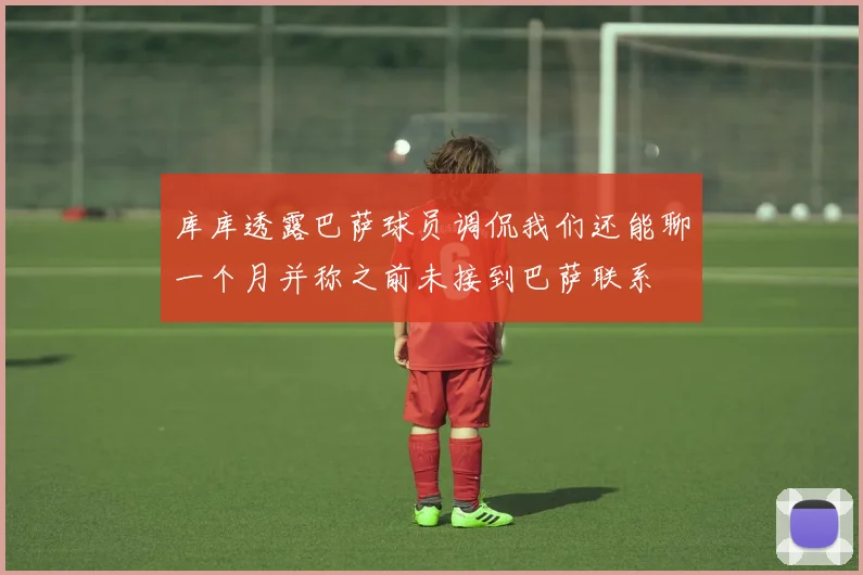 库库透露巴萨球员调侃我们还能聊一个月并称之前未接到巴萨联系