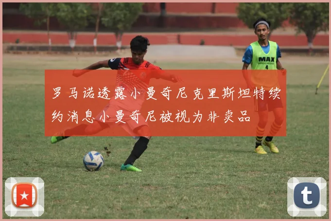 罗马诺透露小曼奇尼克里斯坦特续约消息小曼奇尼被视为非卖品