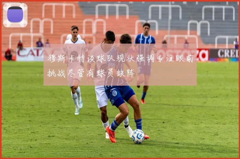 穆斯卡特谈球队现状强调专注眼前挑战尽管有球员缺阵
