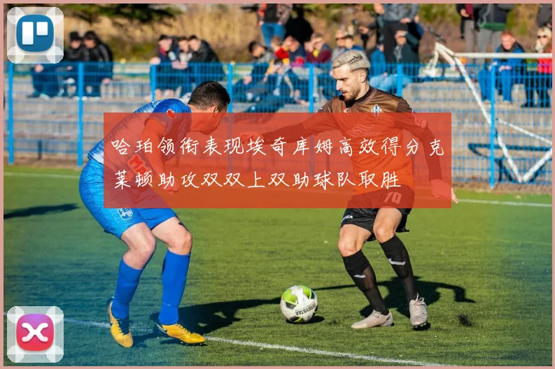 哈珀领衔表现埃奇库姆高效得分克莱顿助攻双双上双助球队取胜