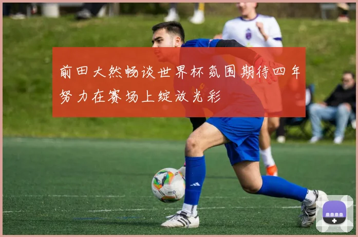 前田大然畅谈世界杯氛围期待四年努力在赛场上绽放光彩