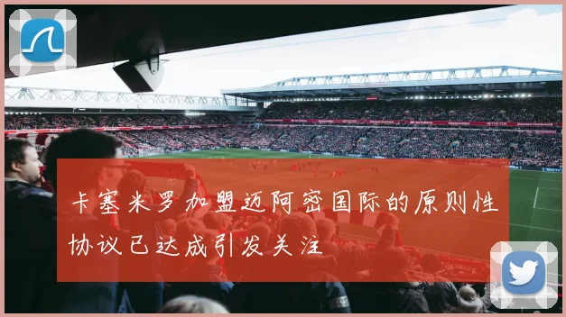 卡塞米罗加盟迈阿密国际的原则性协议已达成引发关注