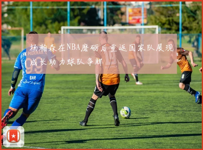 杨瀚森在NBA磨砺后重返国家队展现成长助力球队争辉