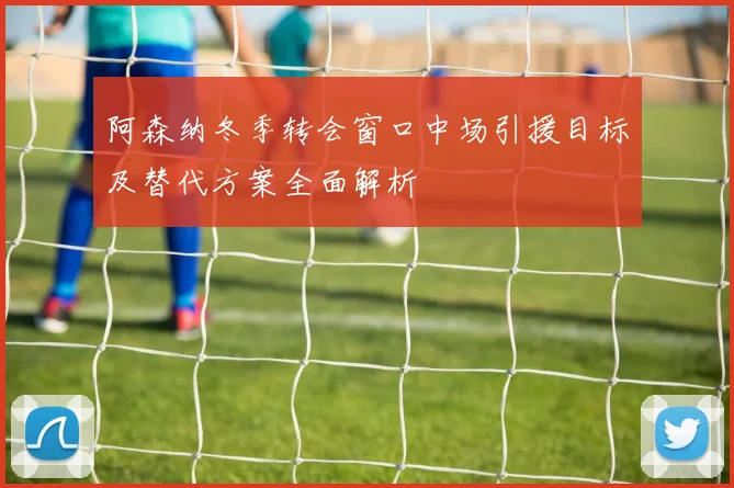 阿森纳冬季转会窗口中场引援目标及替代方案全面解析
