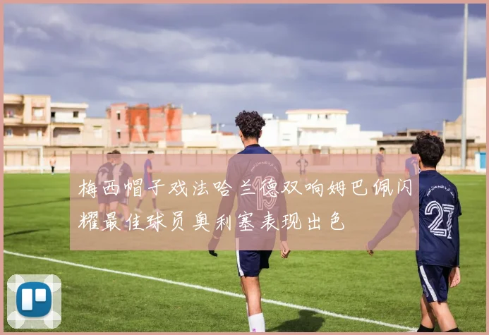 梅西帽子戏法哈兰德双响姆巴佩闪耀最佳球员奥利塞表现出色