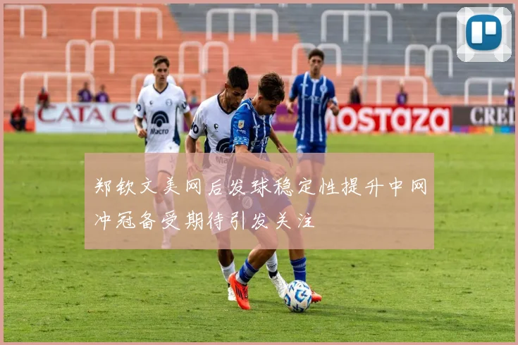 郑钦文美网后发球稳定性提升中网冲冠备受期待引发关注