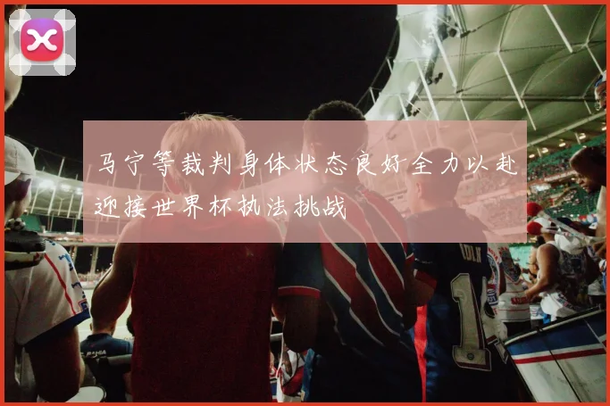 马宁等裁判身体状态良好全力以赴迎接世界杯执法挑战
