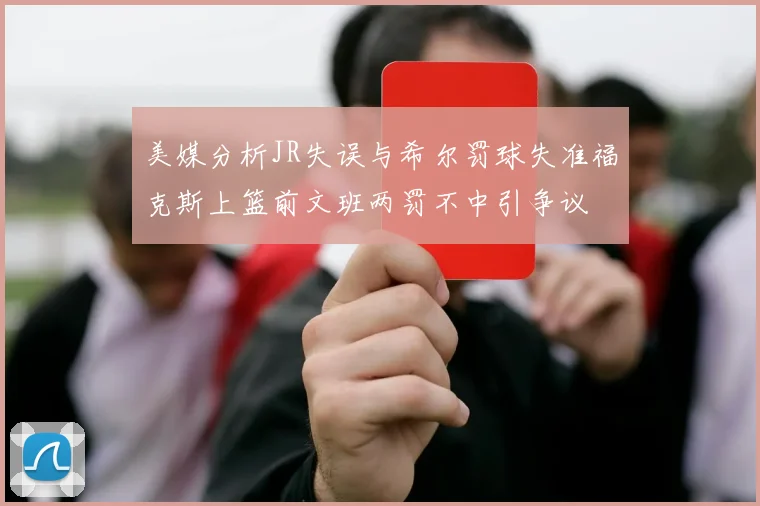 美媒分析JR失误与希尔罚球失准福克斯上篮前文班两罚不中引争议