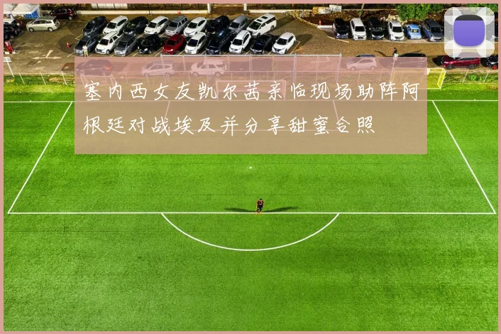 塞内西女友凯尔茜亲临现场助阵阿根廷对战埃及并分享甜蜜合照