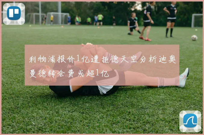 利物浦报价1亿遭拒德天空分析迪奥曼德转会费或超1亿