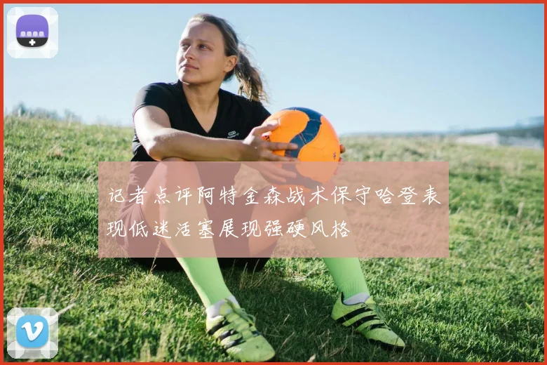 记者点评阿特金森战术保守哈登表现低迷活塞展现强硬风格