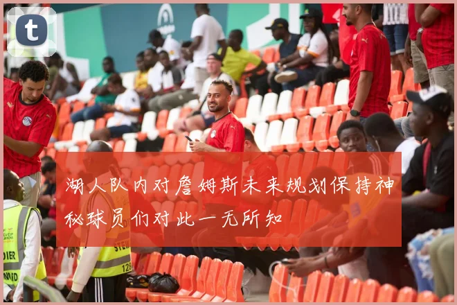 湖人队内对詹姆斯未来规划保持神秘球员们对此一无所知