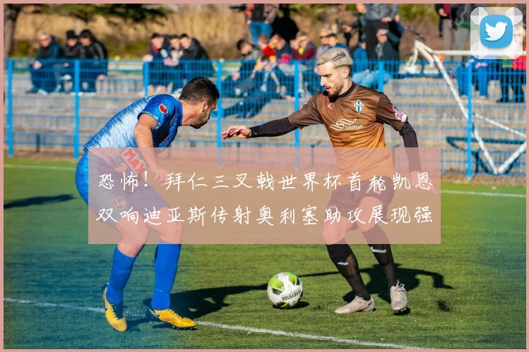 恐怖!拜仁三叉戟世界杯首轮凯恩双响迪亚斯传射奥利塞助攻展现强大实力