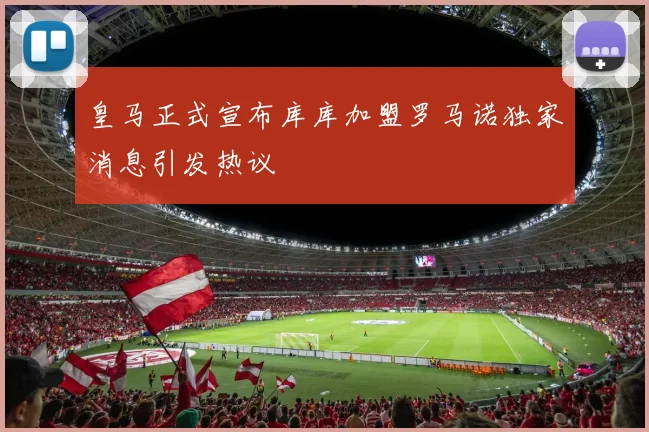 皇马正式宣布库库加盟罗马诺独家消息引发热议
