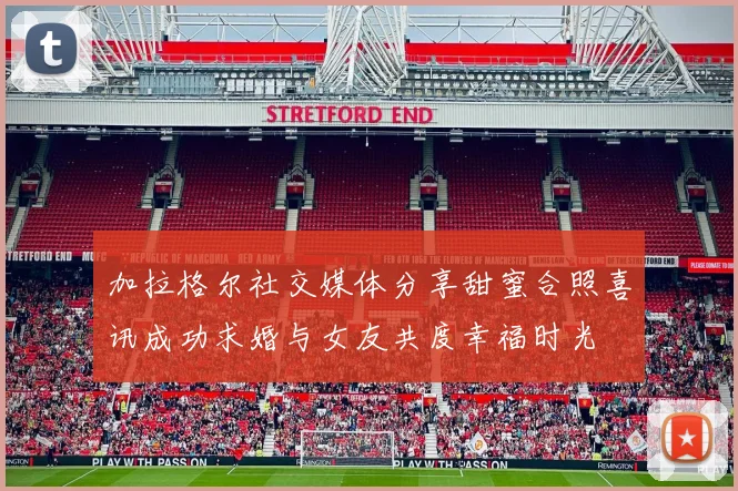 加拉格尔社交媒体分享甜蜜合照喜讯成功求婚与女友共度幸福时光