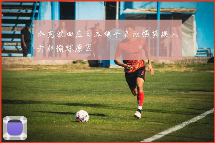 加克波回应日本绝平言论强调换人并非输球原因