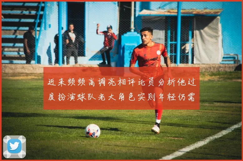 近来频频高调亮相评论员分析他过度扮演球队老大角色实则年轻仍需成长