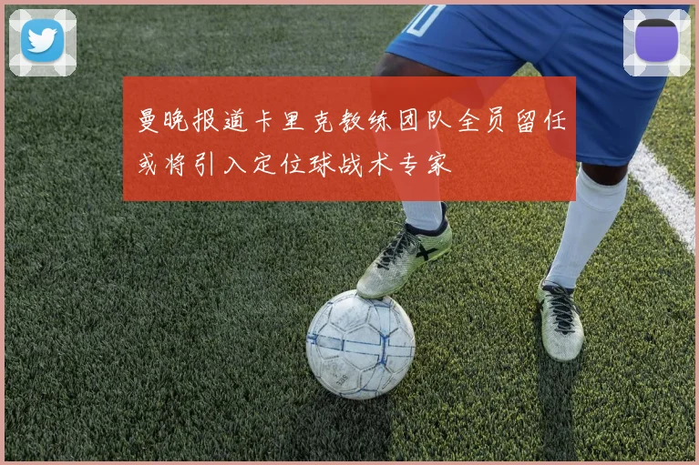 曼晚报道卡里克教练团队全员留任或将引入定位球战术专家