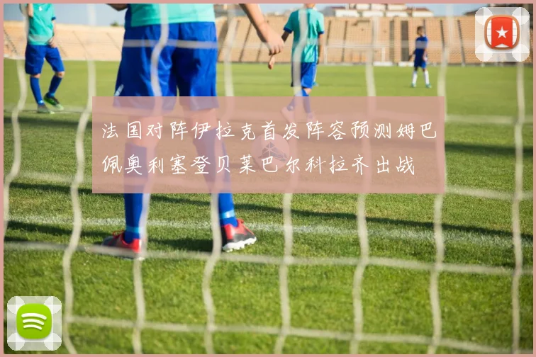法国对阵伊拉克首发阵容预测姆巴佩奥利塞登贝莱巴尔科拉齐出战