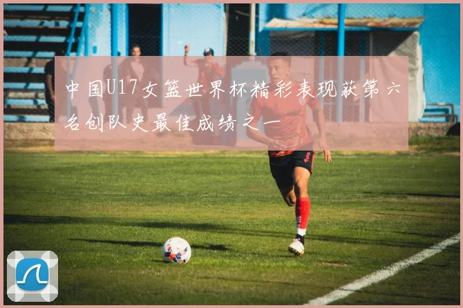 中国U17女篮世界杯精彩表现获第六名创队史最佳成绩之一