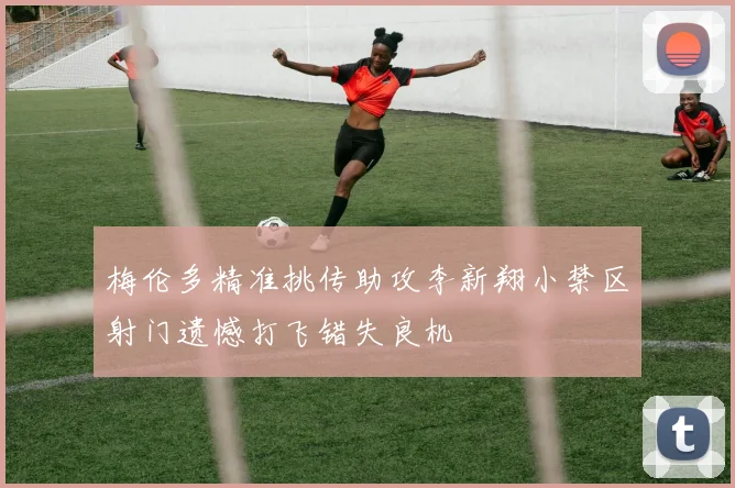 梅伦多精准挑传助攻李新翔小禁区射门遗憾打飞错失良机