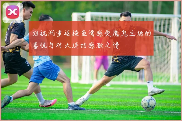 刘祝润重返梭鱼湾感受魔鬼主场的喜悦与对大连的感激之情