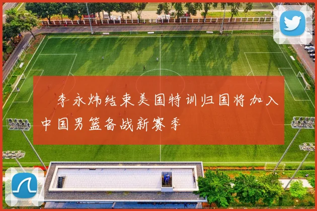 偰李永炜结束美国特训归国将加入中国男篮备战新赛季