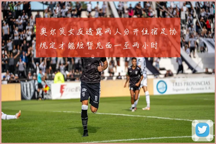 奥尔莫女友透露两人分开住宿足协规定才能短暂见面一至两小时