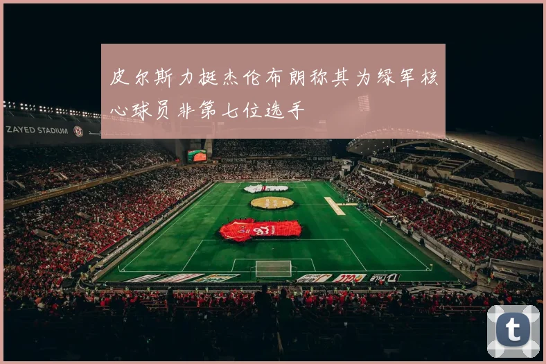 皮尔斯力挺杰伦布朗称其为绿军核心球员非第七位选手