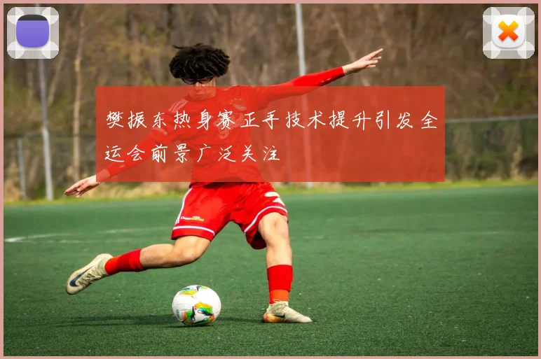 樊振东热身赛正手技术提升引发全运会前景广泛关注