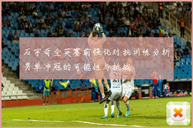 石宇奇全英赛前强化对抗训练分析男单冲冠的可能性与挑战
