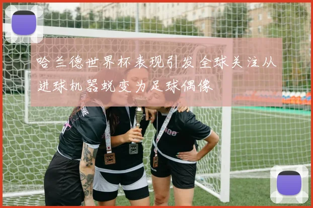 哈兰德世界杯表现引发全球关注从进球机器蜕变为足球偶像