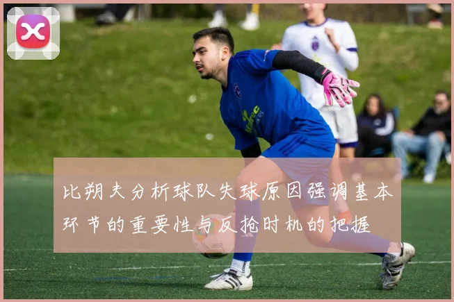 比朔夫分析球队失球原因强调基本环节的重要性与反抢时机的把握