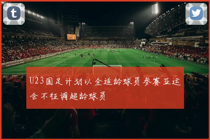 U23国足计划以全适龄球员参赛亚运会不征调超龄球员