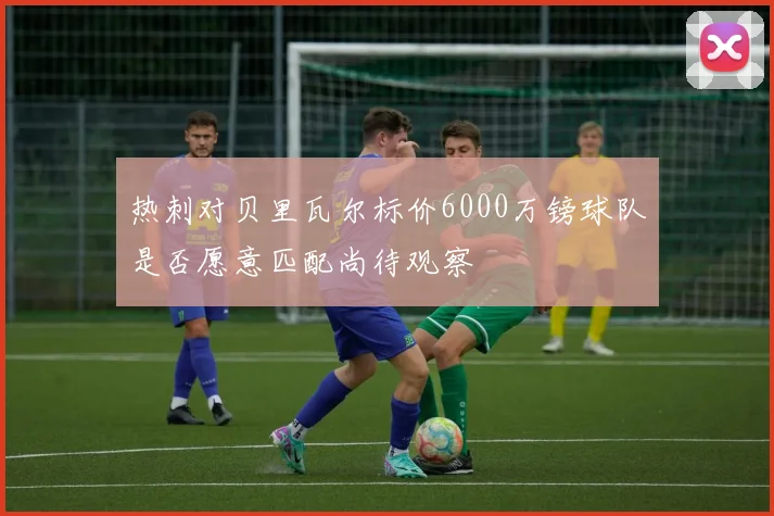 热刺对贝里瓦尔标价6000万镑球队是否愿意匹配尚待观察