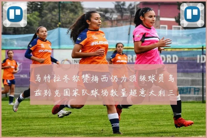 马特拉齐称赞梅西仍为顶级球员乌兹别克国家队球场数量超意大利三倍