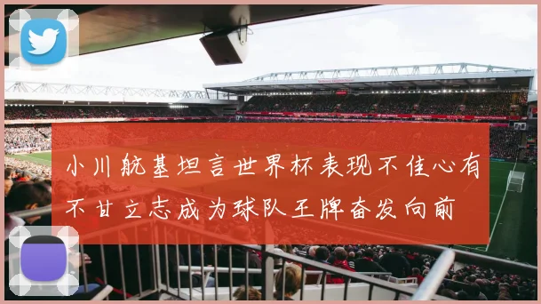 小川航基坦言世界杯表现不佳心有不甘立志成为球队王牌奋发向前
