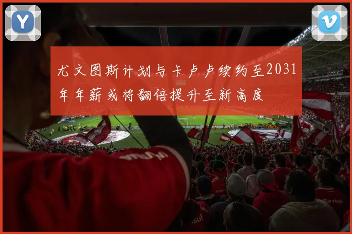 尤文图斯计划与卡卢卢续约至2031年年薪或将翻倍提升至新高度
