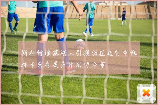 斯科特透露湖人引援仍在进行中佩林卡或有更多计划待公布